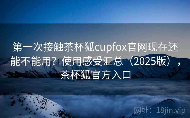 第一次接触茶杯狐cupfox官网现在还能不能用？使用感受汇总（2025版），茶杯狐官方入口