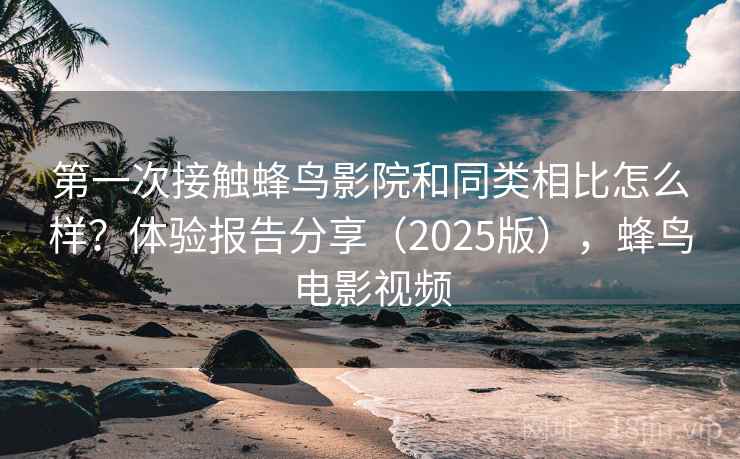 第一次接触蜂鸟影院和同类相比怎么样？体验报告分享（2025版），蜂鸟电影视频