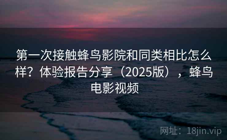 第一次接触蜂鸟影院和同类相比怎么样？体验报告分享（2025版），蜂鸟电影视频