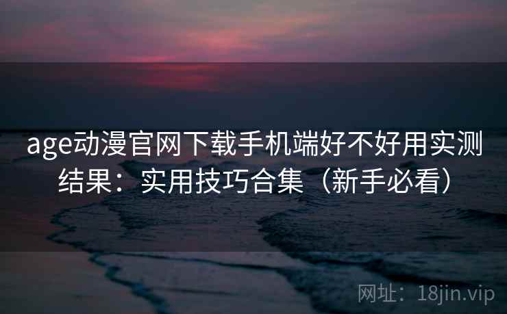 age动漫官网下载手机端好不好用实测结果：实用技巧合集（新手必看）