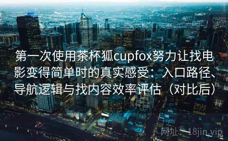 第一次使用茶杯狐cupfox努力让找电影变得简单时的真实感受：入口路径、导航逻辑与找内容效率评估（对比后）