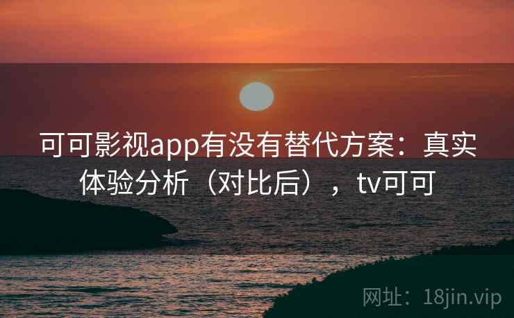 可可影视app有没有替代方案：真实体验分析（对比后），tv可可