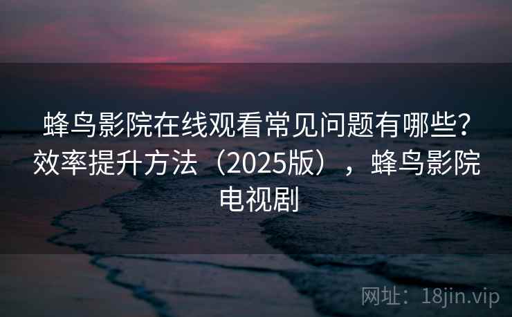 蜂鸟影院在线观看常见问题有哪些？效率提升方法（2025版），蜂鸟影院电视剧