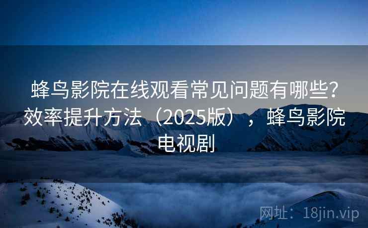 蜂鸟影院在线观看常见问题有哪些？效率提升方法（2025版），蜂鸟影院电视剧