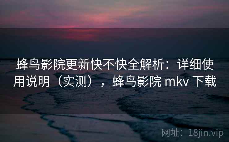 蜂鸟影院更新快不快全解析：详细使用说明（实测），蜂鸟影院 mkv 下载