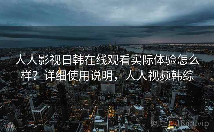 人人影视日韩在线观看实际体验怎么样？详细使用说明，人人视频韩综