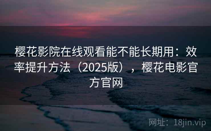 樱花影院在线观看能不能长期用：效率提升方法（2025版），樱花电影官方官网