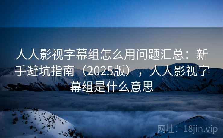 人人影视字幕组怎么用问题汇总：新手避坑指南（2025版），人人影视字幕组是什么意思