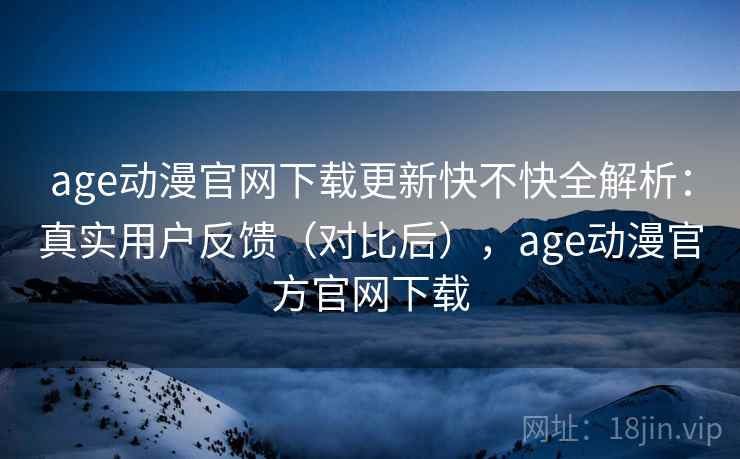 age动漫官网下载更新快不快全解析：真实用户反馈（对比后），age动漫官方官网下载