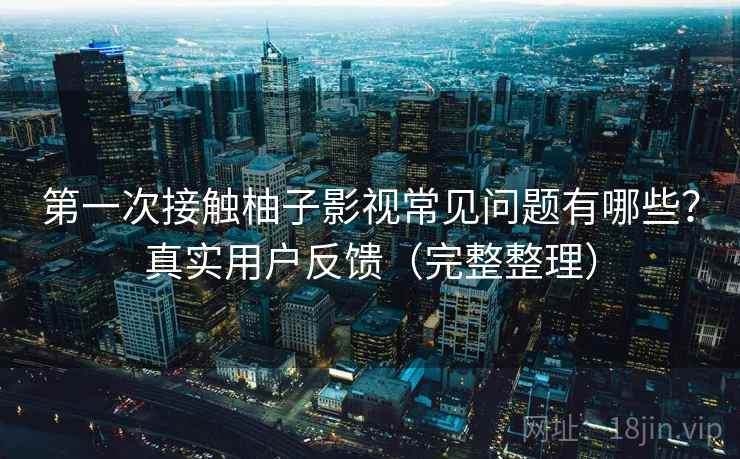 第一次接触柚子影视常见问题有哪些？真实用户反馈（完整整理）