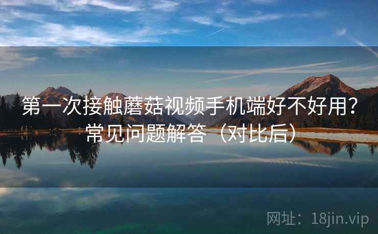 第一次接触蘑菇视频手机端好不好用？常见问题解答（对比后）