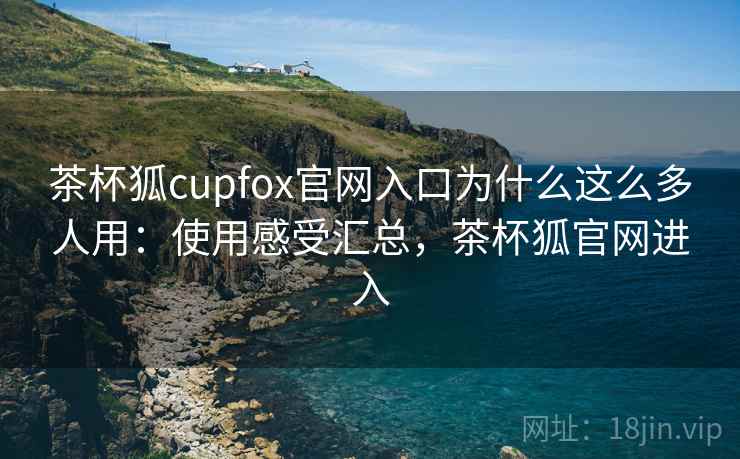 茶杯狐cupfox官网入口为什么这么多人用：使用感受汇总，茶杯狐官网进入