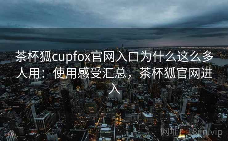 茶杯狐cupfox官网入口为什么这么多人用：使用感受汇总，茶杯狐官网进入