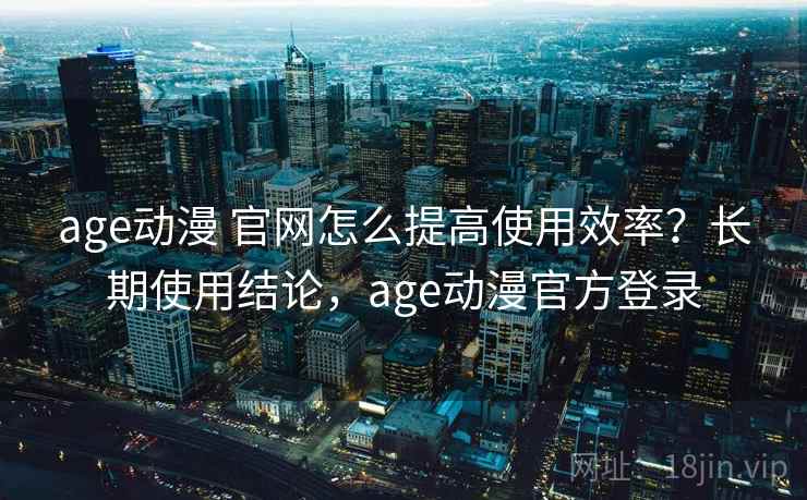 age动漫 官网怎么提高使用效率？长期使用结论，age动漫官方登录