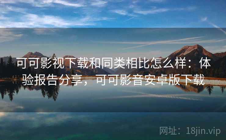 可可影视下载和同类相比怎么样：体验报告分享，可可影音安卓版下载