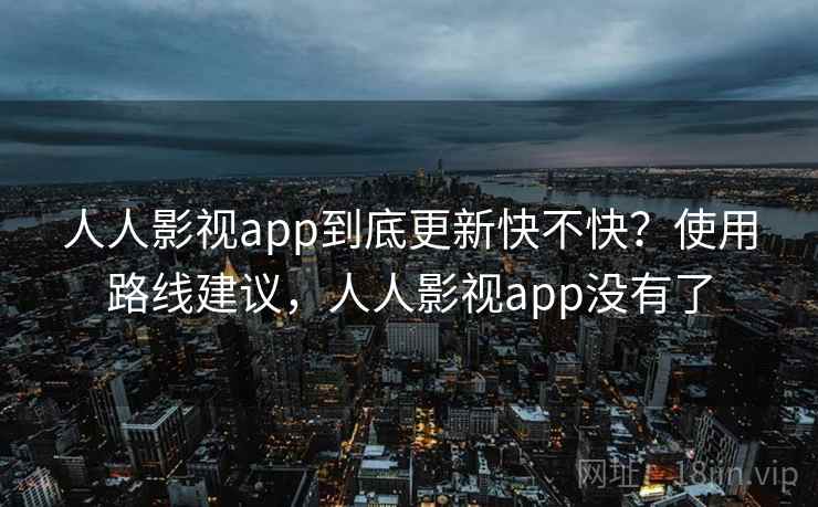 人人影视app到底更新快不快？使用路线建议，人人影视app没有了