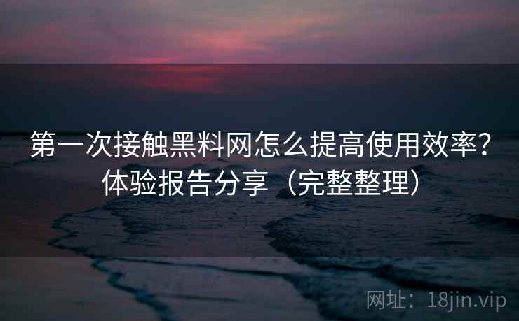 第一次接触黑料网怎么提高使用效率？体验报告分享（完整整理）
