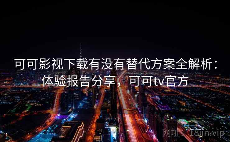 可可影视下载有没有替代方案全解析：体验报告分享，可可tv官方