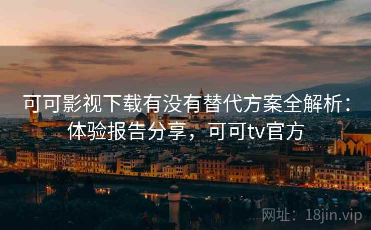 可可影视下载有没有替代方案全解析：体验报告分享，可可tv官方