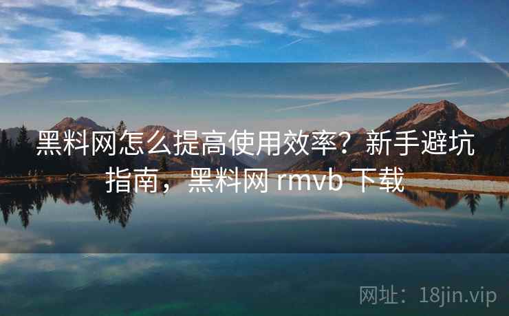 黑料网怎么提高使用效率？新手避坑指南，黑料网 rmvb 下载