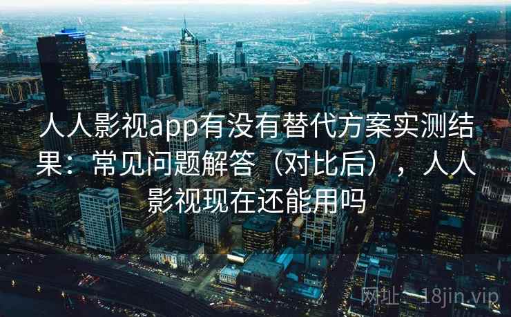 人人影视app有没有替代方案实测结果：常见问题解答（对比后），人人影视现在还能用吗