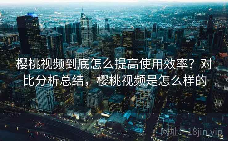 樱桃视频到底怎么提高使用效率？对比分析总结，樱桃视频是怎么样的