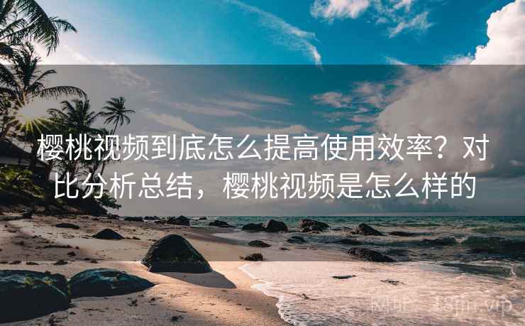樱桃视频到底怎么提高使用效率？对比分析总结，樱桃视频是怎么样的