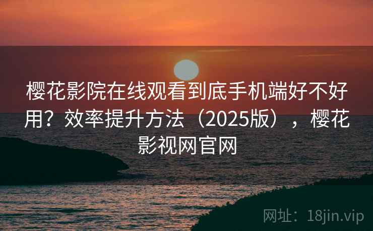 樱花影院在线观看到底手机端好不好用？效率提升方法（2025版），樱花影视网官网