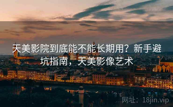天美影院到底能不能长期用？新手避坑指南，天美影像艺术