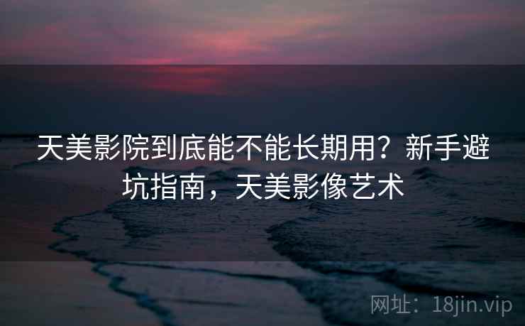 天美影院到底能不能长期用？新手避坑指南，天美影像艺术