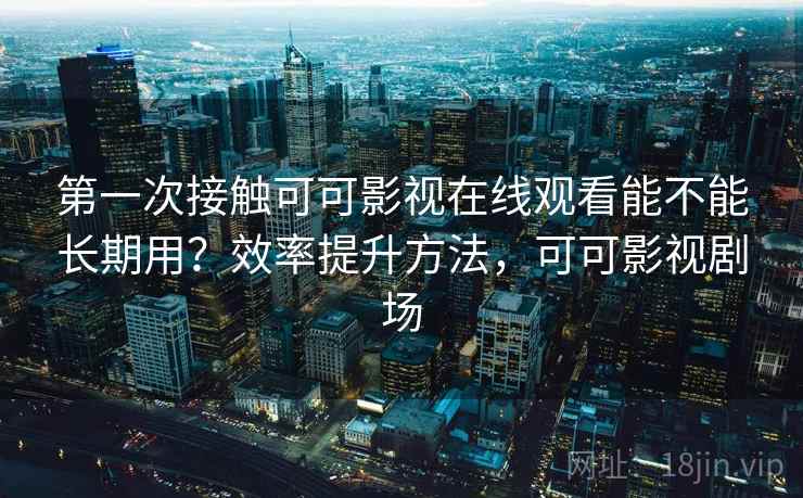 第一次接触可可影视在线观看能不能长期用？效率提升方法，可可影视剧场