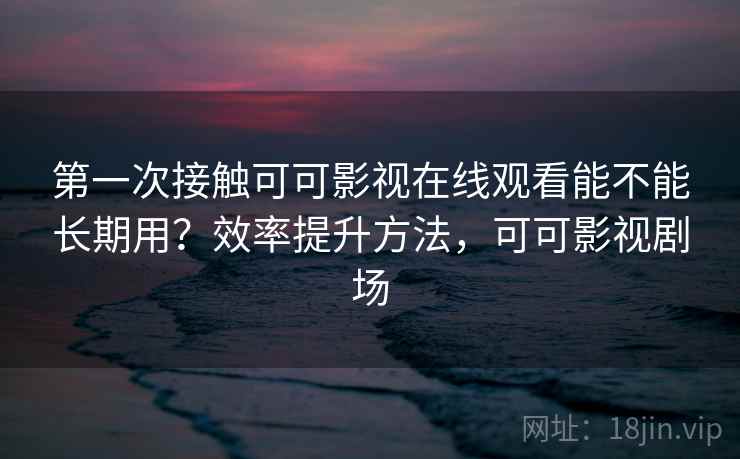 第一次接触可可影视在线观看能不能长期用？效率提升方法，可可影视剧场