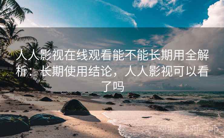 人人影视在线观看能不能长期用全解析：长期使用结论，人人影视可以看了吗