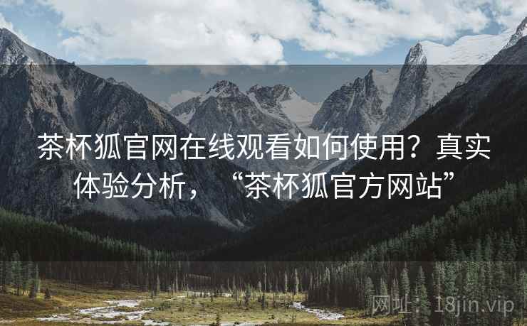 茶杯狐官网在线观看如何使用？真实体验分析，“茶杯狐官方网站”