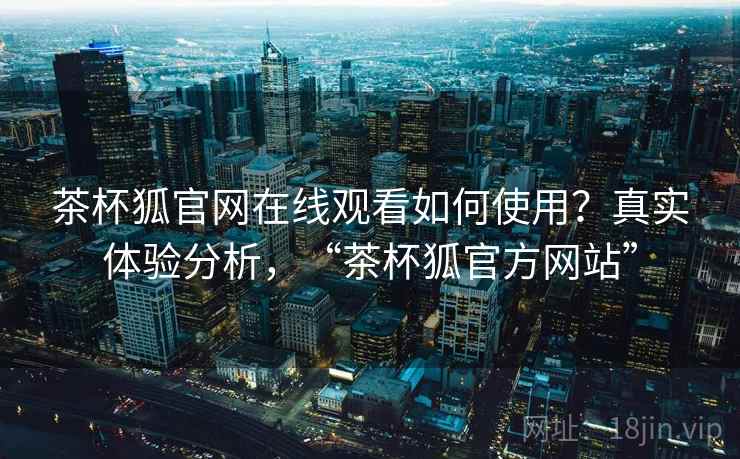 茶杯狐官网在线观看如何使用？真实体验分析，“茶杯狐官方网站”