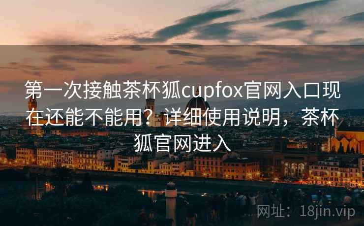 第一次接触茶杯狐cupfox官网入口现在还能不能用？详细使用说明，茶杯狐官网进入