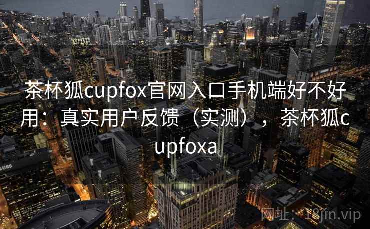 茶杯狐cupfox官网入口手机端好不好用：真实用户反馈（实测），茶杯狐cupfoxa