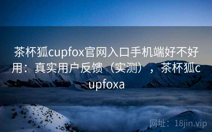 茶杯狐cupfox官网入口手机端好不好用：真实用户反馈（实测），茶杯狐cupfoxa