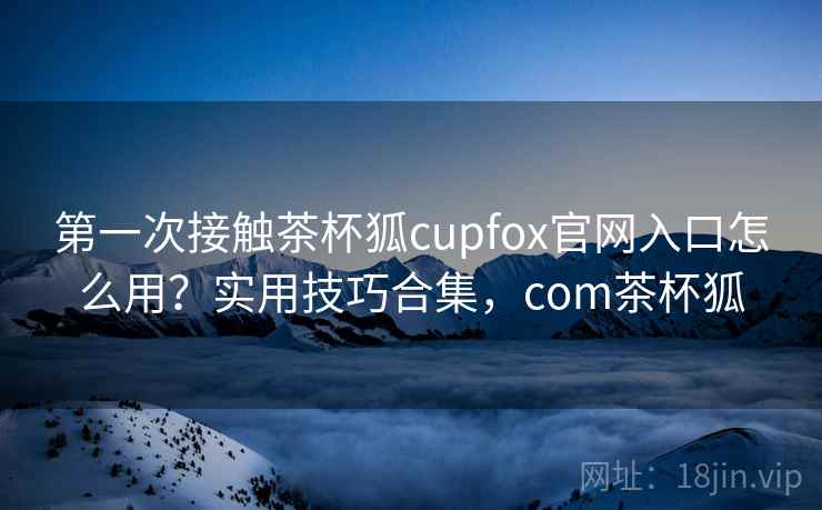 第一次接触茶杯狐cupfox官网入口怎么用？实用技巧合集，com茶杯狐