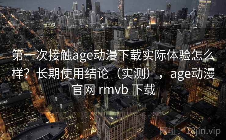 第一次接触age动漫下载实际体验怎么样？长期使用结论（实测），age动漫官网 rmvb 下载