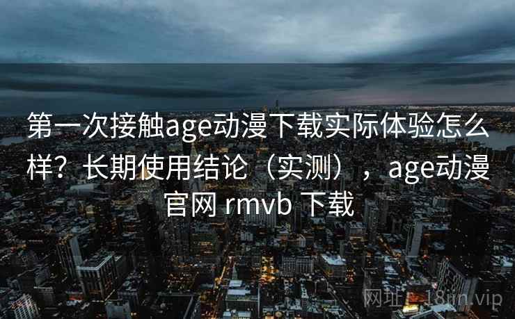 第一次接触age动漫下载实际体验怎么样？长期使用结论（实测），age动漫官网 rmvb 下载
