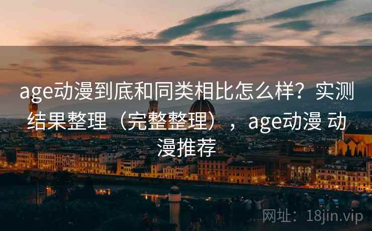 age动漫到底和同类相比怎么样？实测结果整理（完整整理），age动漫 动漫推荐