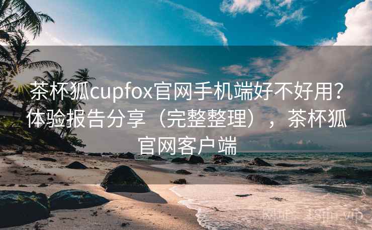 茶杯狐cupfox官网手机端好不好用？体验报告分享（完整整理），茶杯狐官网客户端