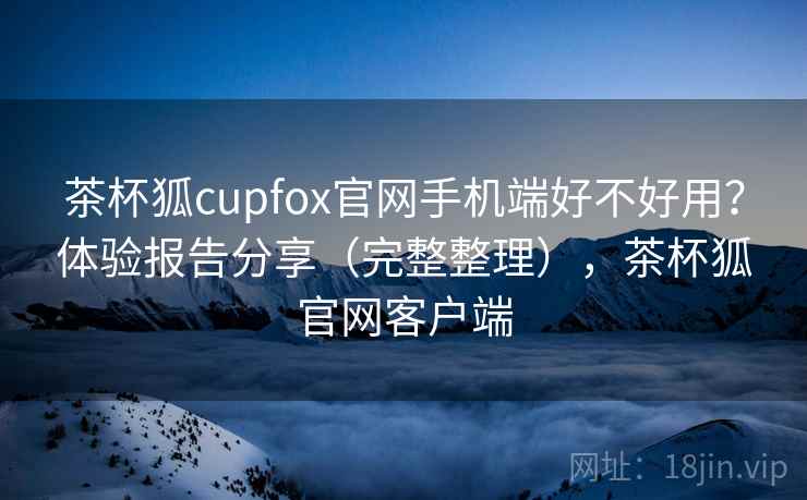 茶杯狐cupfox官网手机端好不好用？体验报告分享（完整整理），茶杯狐官网客户端