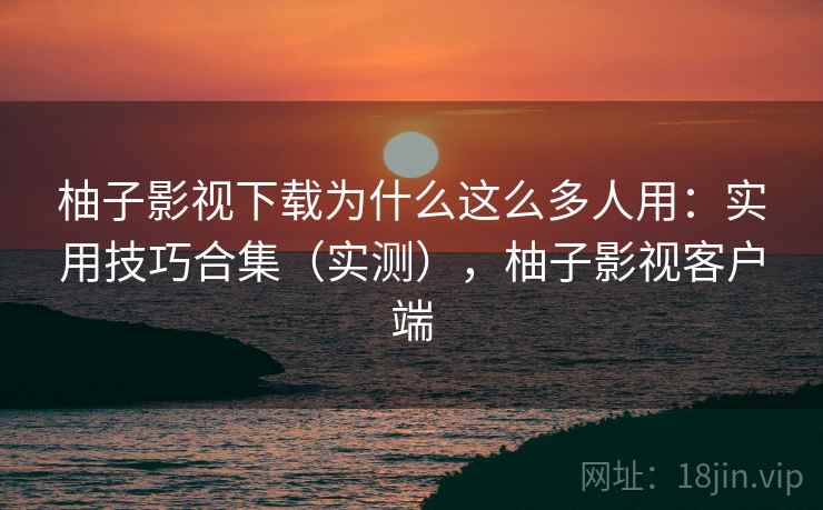 柚子影视下载为什么这么多人用：实用技巧合集（实测），柚子影视客户端