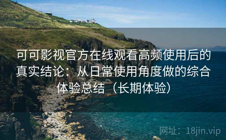 可可影视官方在线观看高频使用后的真实结论：从日常使用角度做的综合体验总结（长期体验）