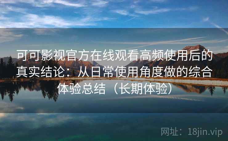 可可影视官方在线观看高频使用后的真实结论：从日常使用角度做的综合体验总结（长期体验）