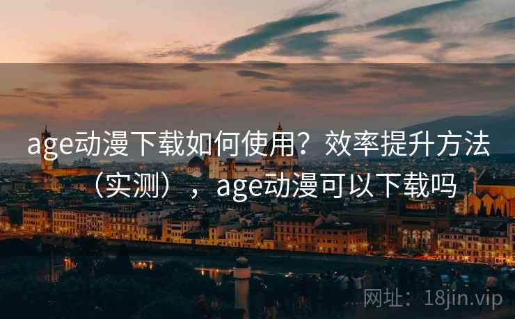 age动漫下载如何使用？效率提升方法（实测），age动漫可以下载吗