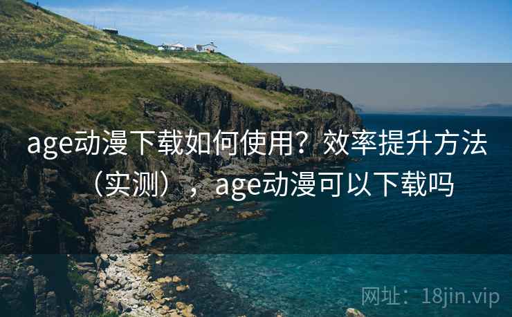 age动漫下载如何使用？效率提升方法（实测），age动漫可以下载吗
