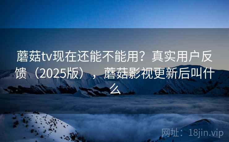 蘑菇tv现在还能不能用？真实用户反馈（2025版），蘑菇影视更新后叫什么